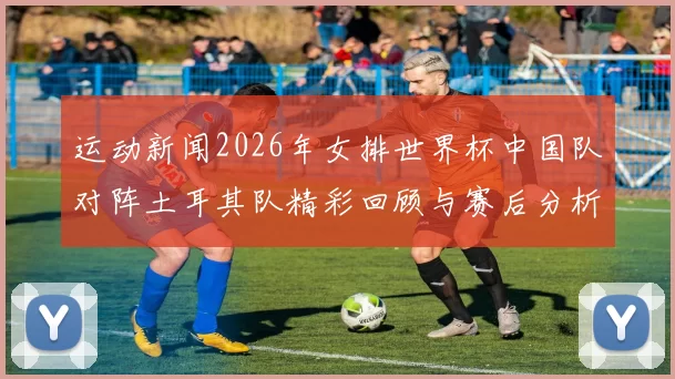 运动新闻2026年女排世界杯中国队对阵土耳其队精彩回顾与赛后分析