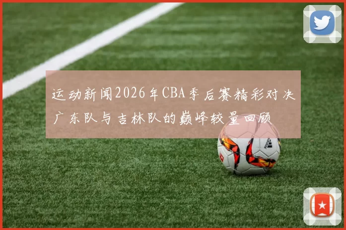 运动新闻2026年CBA季后赛精彩对决广东队与吉林队的巅峰较量回顾