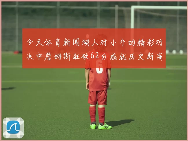 今天体育新闻湖人对小牛的精彩对决中詹姆斯狂砍62分成就历史新高