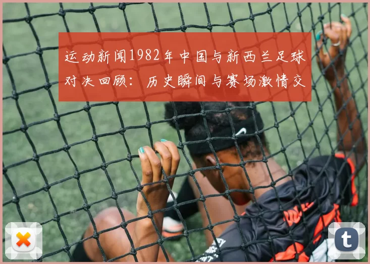 运动新闻1982年中国与新西兰足球对决回顾：历史瞬间与赛场激情交织