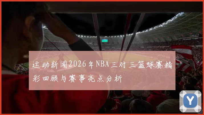 运动新闻2026年NBA三对三篮球赛精彩回顾与赛事亮点分析