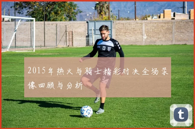 2015年热火与骑士精彩对决全场录像回顾与分析